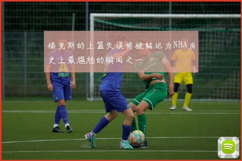 福克斯的上篮失误将被铭记为NBA历史上最尴尬的瞬间之一
