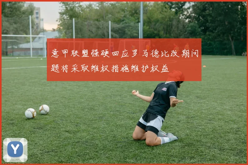 意甲联盟强硬回应罗马德比改期问题将采取维权措施维护权益