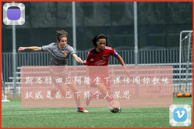 斯洛特回应阿隆索下课传闻称教练权威是否已下降令人深思