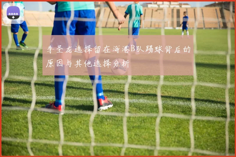 李圣龙选择留在海港B队踢球背后的原因与其他选择分析