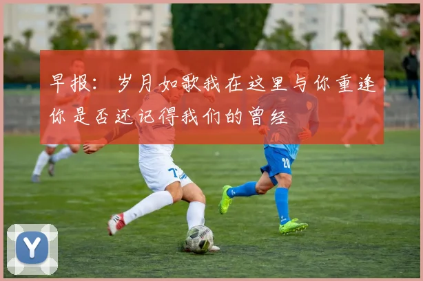 早报：岁月如歌我在这里与你重逢你是否还记得我们的曾经