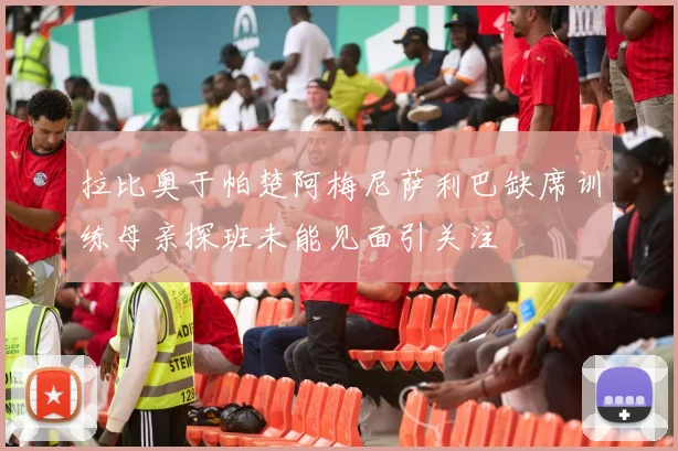 拉比奥于帕楚阿梅尼萨利巴缺席训练母亲探班未能见面引关注