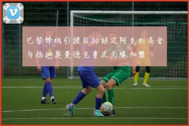 巴黎锋线引援目标锁定阿克利乌舍与扬迪奥曼德克鲁皮无缘加盟