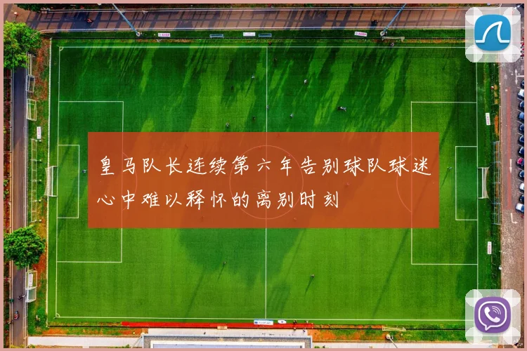 皇马队长连续第六年告别球队球迷心中难以释怀的离别时刻