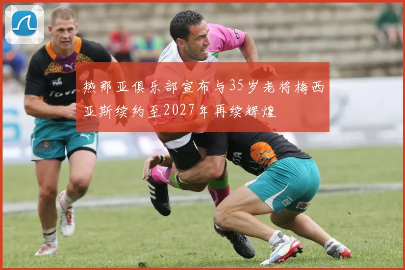热那亚俱乐部宣布与35岁老将梅西亚斯续约至2027年再续辉煌