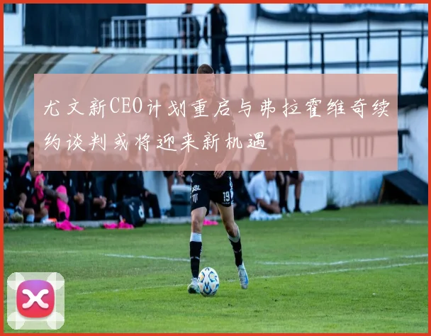 尤文新CEO计划重启与弗拉霍维奇续约谈判或将迎来新机遇