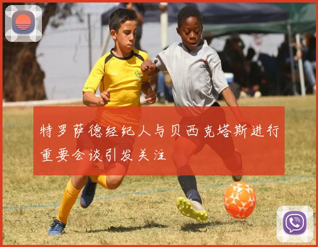 特罗萨德经纪人与贝西克塔斯进行重要会谈引发关注