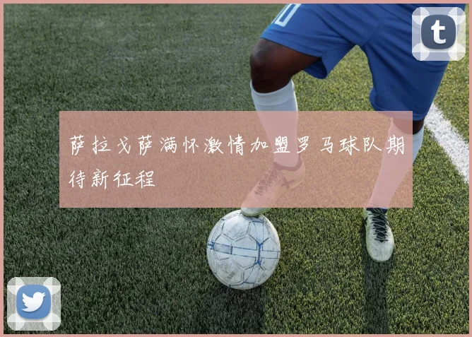 萨拉戈萨满怀激情加盟罗马球队期待新征程