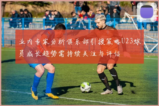 业内专家分析俱乐部引援策略U23球员成长趋势需持续关注与评估