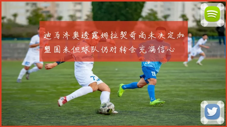 迪马济奥透露姆拉契奇尚未决定加盟国米但球队仍对转会充满信心