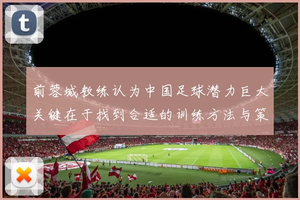 前蓉城教练认为中国足球潜力巨大关键在于找到合适的训练方法与策略
