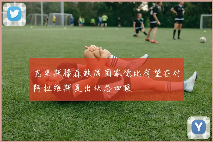 克里斯滕森缺席国家德比有望在对阿拉维斯复出状态回暖