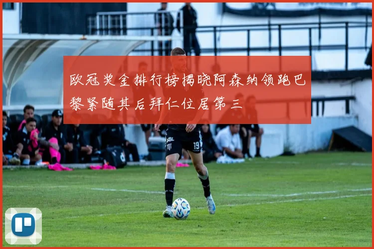 欧冠奖金排行榜揭晓阿森纳领跑巴黎紧随其后拜仁位居第三