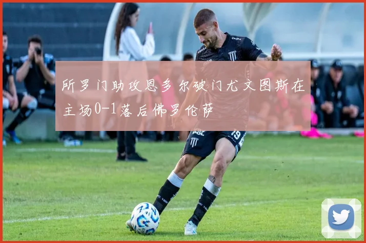 所罗门助攻恩多尔破门尤文图斯在主场0-1落后佛罗伦萨